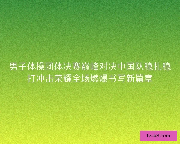 男子体操团体决赛巅峰对决中国队稳扎稳打冲击荣耀全场燃爆书写新篇章